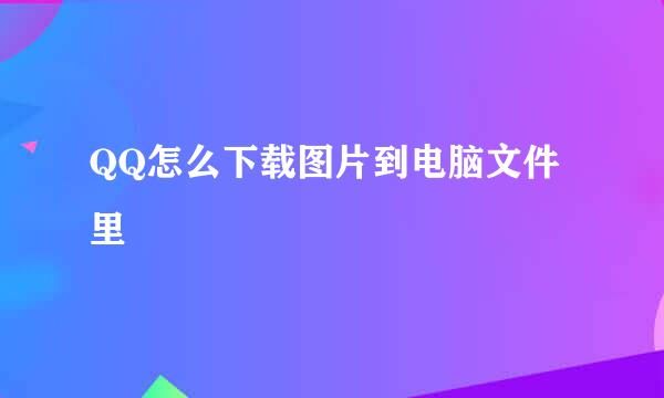 QQ怎么下载图片到电脑文件里