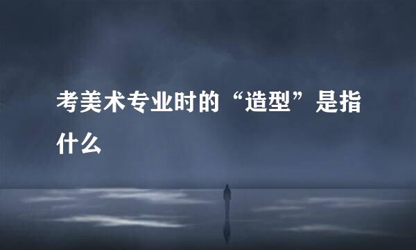 考美术专业时的“造型”是指什么