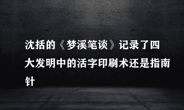 沈括的《梦溪笔谈》记录了四大发明中的活字印刷术还是指南针