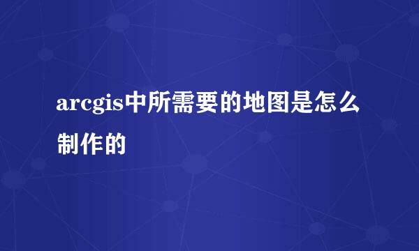 arcgis中所需要的地图是怎么制作的