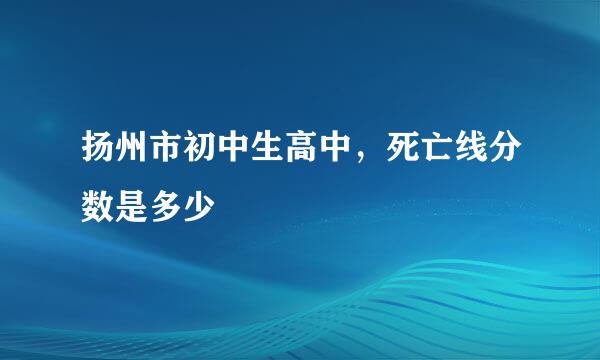 扬州市初中生高中，死亡线分数是多少
