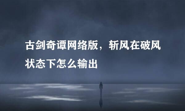 古剑奇谭网络版，斩风在破风状态下怎么输出
