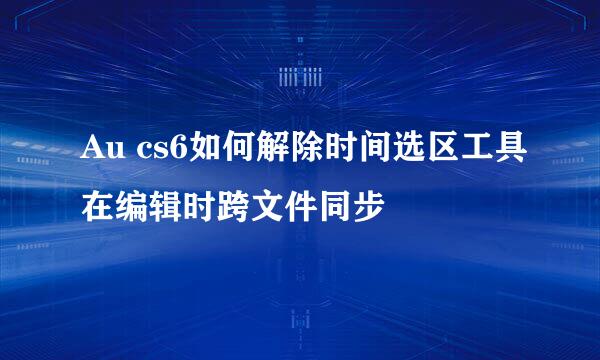 Au cs6如何解除时间选区工具在编辑时跨文件同步