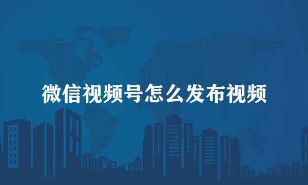 微信视频号怎么发布视频