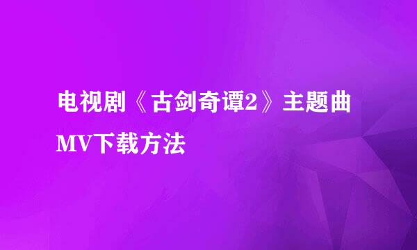 电视剧《古剑奇谭2》主题曲MV下载方法