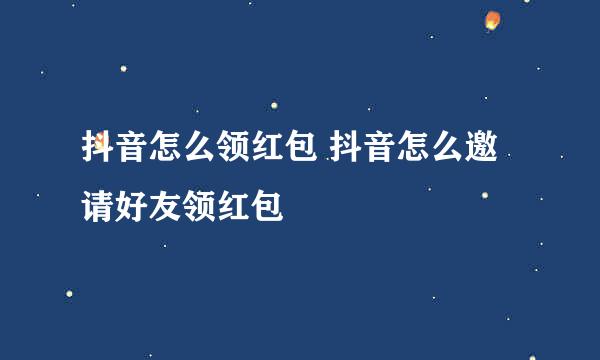 抖音怎么领红包 抖音怎么邀请好友领红包