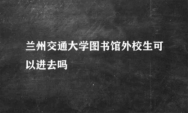 兰州交通大学图书馆外校生可以进去吗
