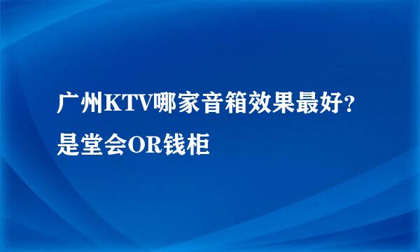 广州KTV哪家音箱效果最好？是堂会OR钱柜