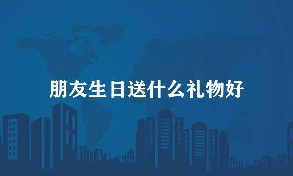 朋友生日送什么礼物好