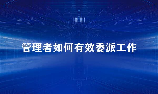 管理者如何有效委派工作