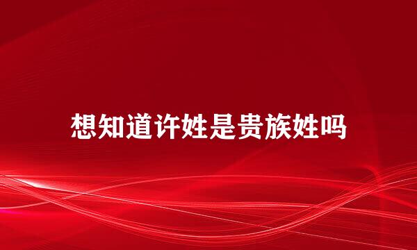 想知道许姓是贵族姓吗