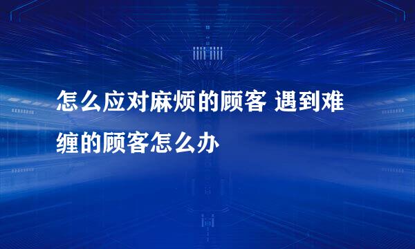 怎么应对麻烦的顾客 遇到难缠的顾客怎么办