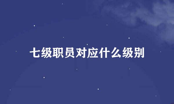 七级职员对应什么级别