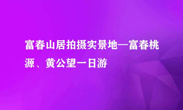 富春山居拍摄实景地—富春桃源、黄公望一日游