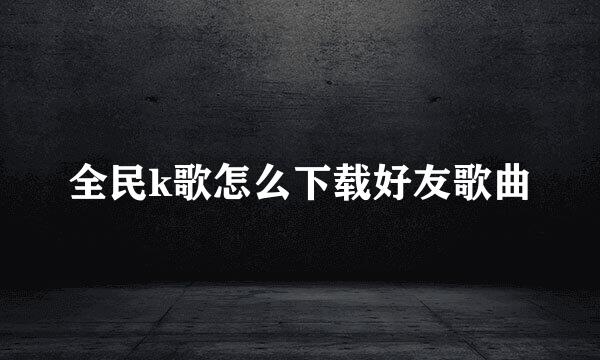 全民k歌怎么下载好友歌曲