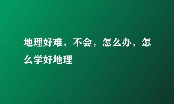 地理好难，不会，怎么办，怎么学好地理