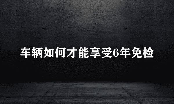 车辆如何才能享受6年免检