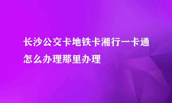 长沙公交卡地铁卡湘行一卡通怎么办理那里办理