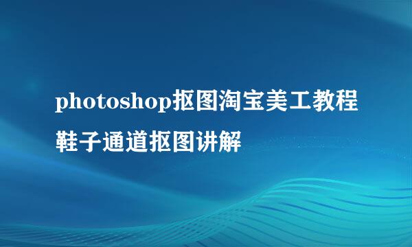 photoshop抠图淘宝美工教程鞋子通道抠图讲解