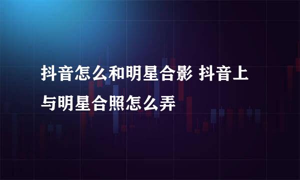 抖音怎么和明星合影 抖音上与明星合照怎么弄