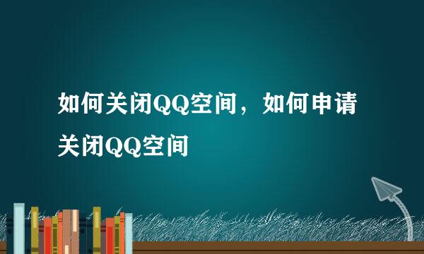 如何关闭QQ空间，如何申请关闭QQ空间