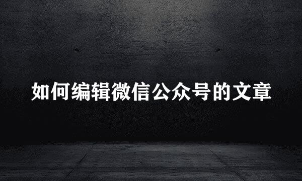 如何编辑微信公众号的文章