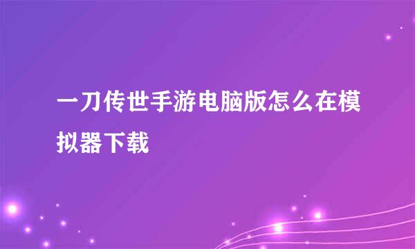 一刀传世手游电脑版怎么在模拟器下载