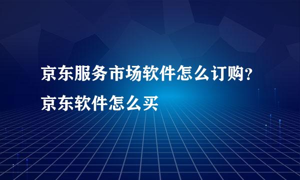 京东服务市场软件怎么订购？京东软件怎么买