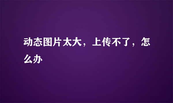 动态图片太大,上传不了,怎么办