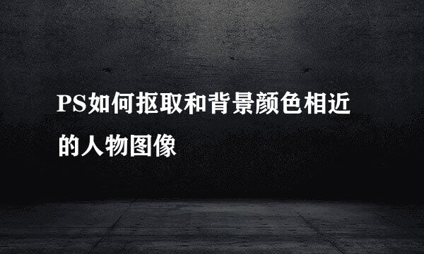PS如何抠取和背景颜色相近的人物图像