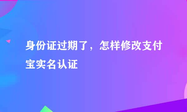 身份证过期了,怎样修改支付宝实名认证