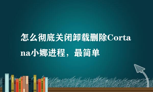 怎么彻底关闭卸载删除Cortana小娜进程，最简单