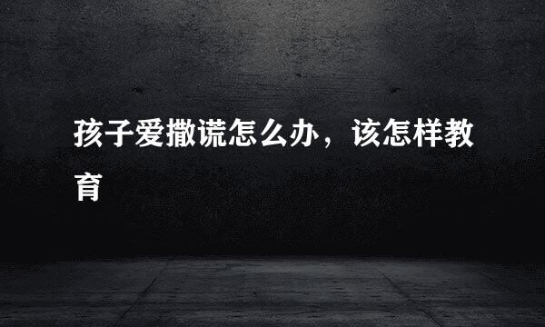 孩子爱撒谎怎么办，该怎样教育