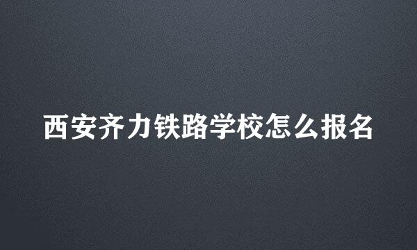 西安齐力铁路学校怎么报名