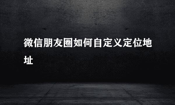 微信朋友圈如何自定义定位地址