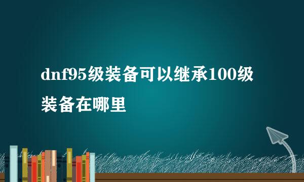 dnf95级装备可以继承100级装备在哪里