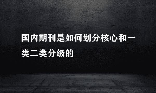 国内期刊是如何划分核心和一类二类分级的