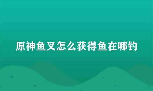 原神鱼叉怎么获得鱼在哪钓
