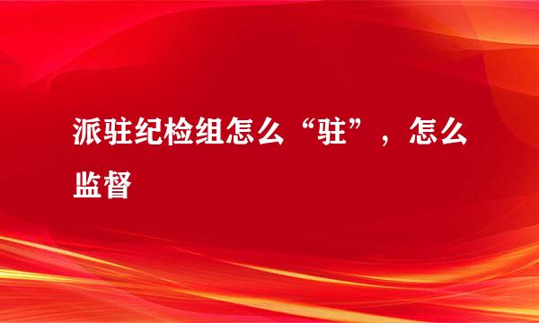 派驻纪检组怎么“驻”，怎么监督