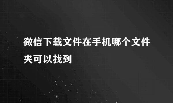 微信下载文件在手机哪个文件夹可以找到