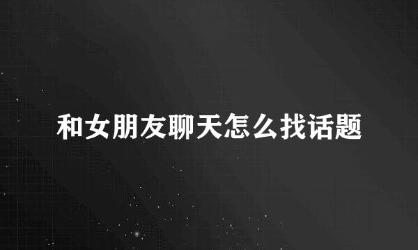 和女朋友聊天怎么找话题