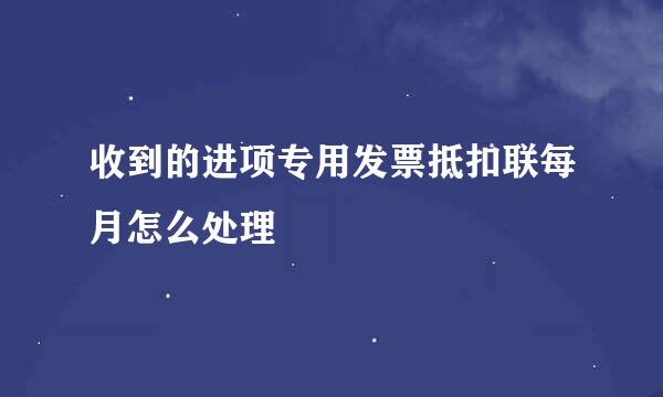 收到的进项专用发票抵扣联每月怎么处理