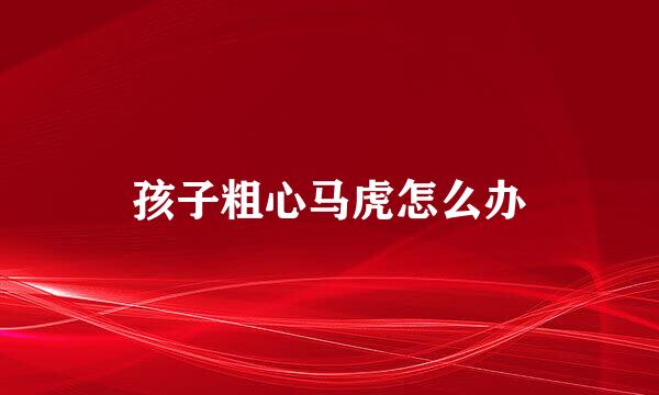 孩子粗心马虎怎么办