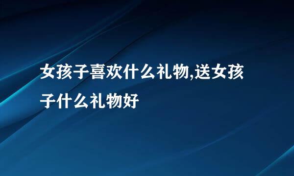 女孩子喜欢什么礼物,送女孩子什么礼物好