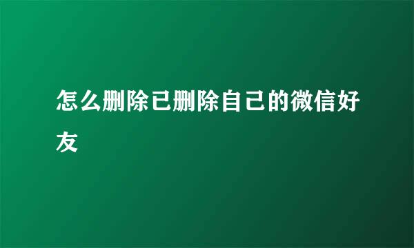怎么删除已删除自己的微信好友