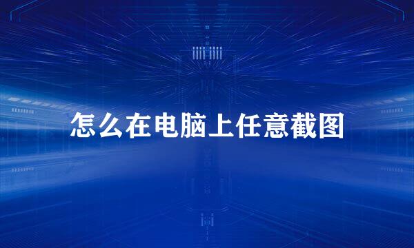 怎么在电脑上任意截图