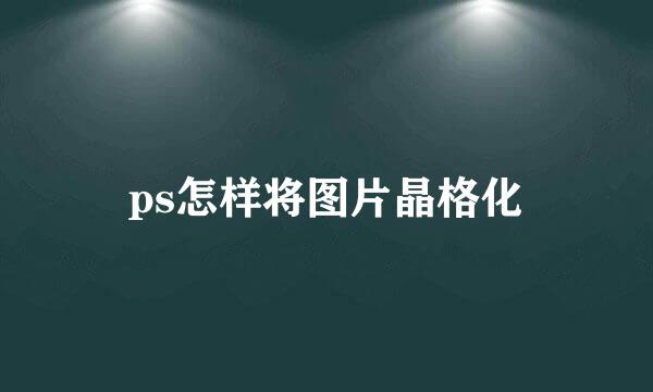 ps怎样将图片晶格化