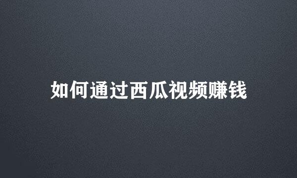 如何通过西瓜视频赚钱