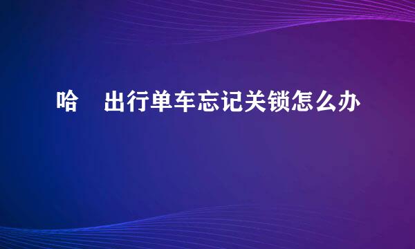 哈啰出行单车忘记关锁怎么办