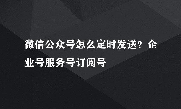 微信公众号怎么定时发送?企业号服务号订阅号